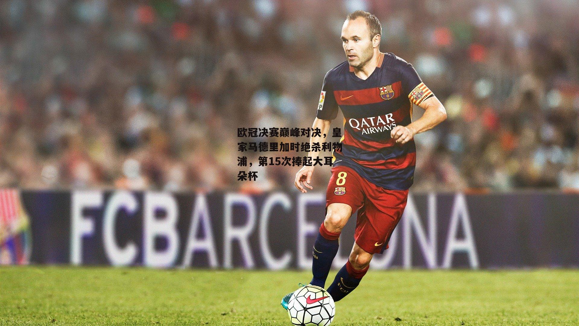 欧冠决赛巅峰对决，皇家马德里加时绝杀利物浦，第15次捧起大耳朵杯